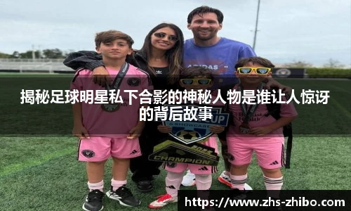 揭秘足球明星私下合影的神秘人物是谁让人惊讶的背后故事