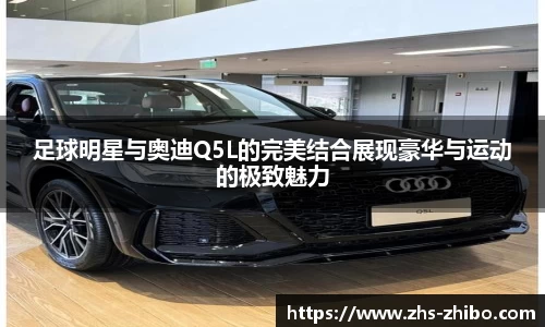 足球明星与奥迪Q5L的完美结合展现豪华与运动的极致魅力